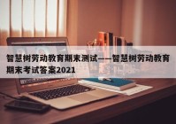 智慧树劳动教育期末测试——智慧树劳动教育期末考试答案2021