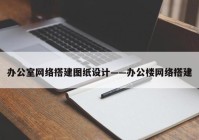 办公室网络搭建图纸设计——办公楼网络搭建