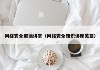 网络安全道德讲堂（网络安全知识讲座美篇）