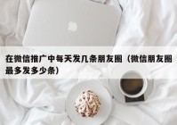 在微信推广中每天发几条朋友圈（微信朋友圈最多发多少条）