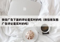 微信广告下面的评论是实时的吗（微信朋友圈广告评论是实时的吗）