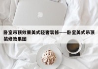 卧室吊顶效果美式轻奢装修——卧室美式吊顶装修效果图