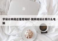 学设计网络还是现场好-做网络设计用什么电脑